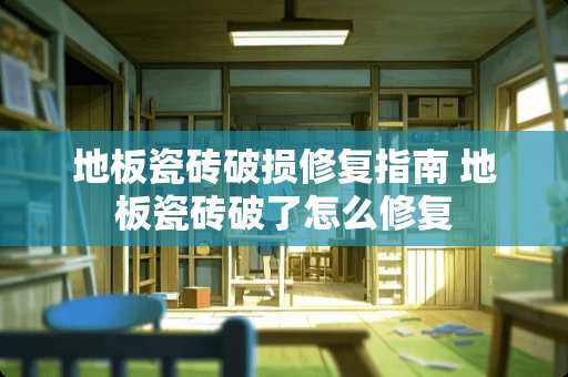 地板瓷砖破损修复指南 地板瓷砖破了怎么修复
