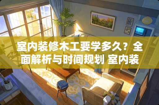 室内装修木工要学多久？全面解析与时间规划 室内装修木工要学多久