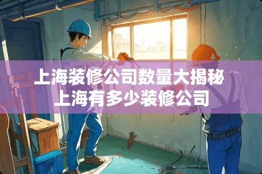 上海装修公司数量大揭秘 上海有多少装修公司