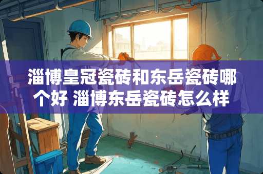 淄博皇冠瓷砖和东岳瓷砖哪个好 淄博东岳瓷砖怎么样