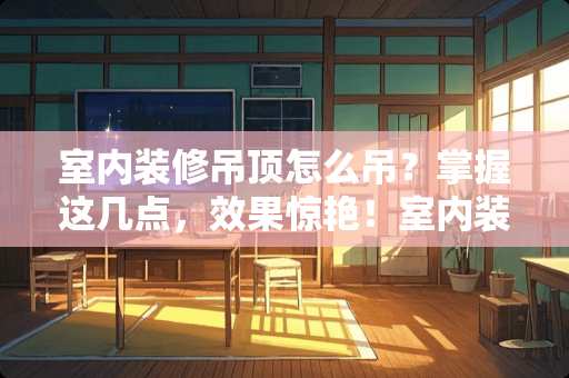 室内装修吊顶怎么吊？掌握这几点，效果惊艳！室内装修吊顶怎么吊