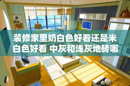 装修家里奶白色好看还是米白色好看 中灰和浅灰地砖哪个适合简约装修