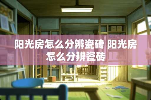 阳光房怎么分辨瓷砖 阳光房怎么分辨瓷砖