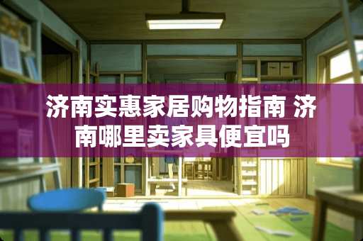 济南实惠家居购物指南 济南哪里卖家具便宜吗