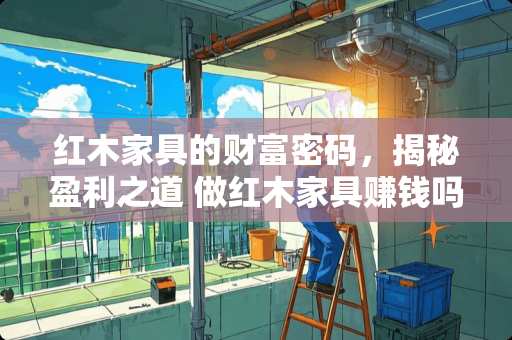 红木家具的财富密码，揭秘盈利之道 做红木家具赚钱吗