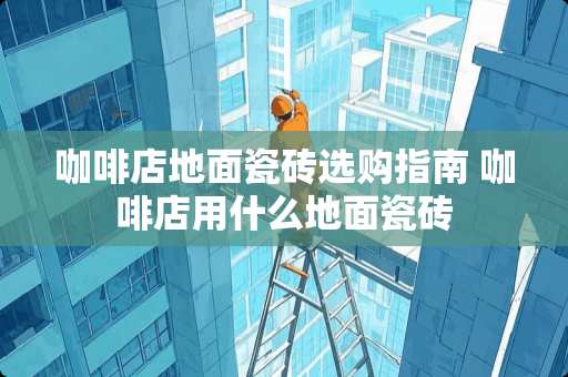 咖啡店地面瓷砖选购指南 咖啡店用什么地面瓷砖