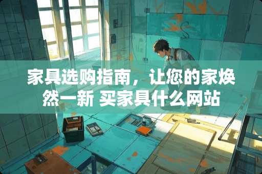 家具选购指南，让您的家焕然一新 买家具什么网站