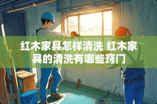 红木家具怎样清洗 红木家具的清洗有哪些窍门