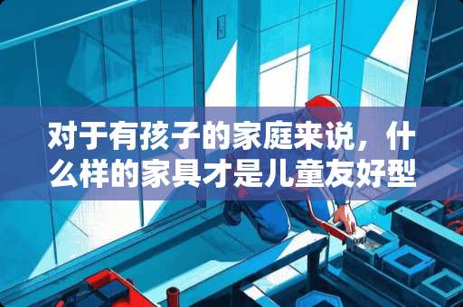 对于有孩子的家庭来说，什么样的家具才是儿童友好型 爱宝贝的家具怎么样