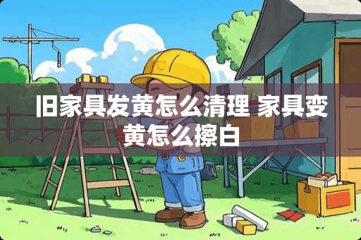 旧家具发黄怎么清理 家具变黄怎么擦白