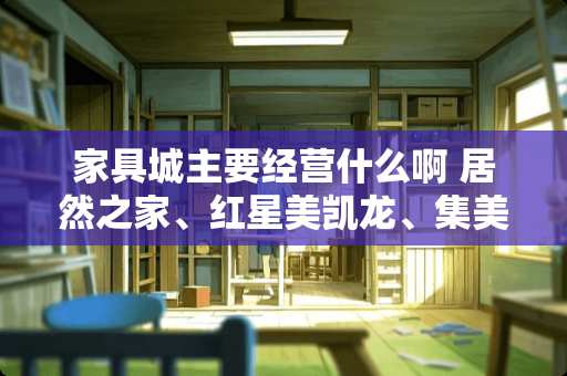 家具城主要经营什么啊 居然之家、红星美凯龙、集美家居各有什么不同之处？各自的特点是什么