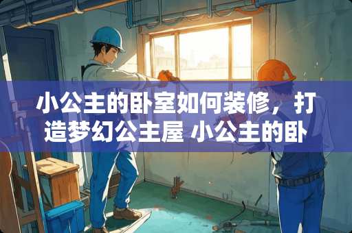 小公主的卧室如何装修，打造梦幻公主屋 小公主的卧室怎么装修