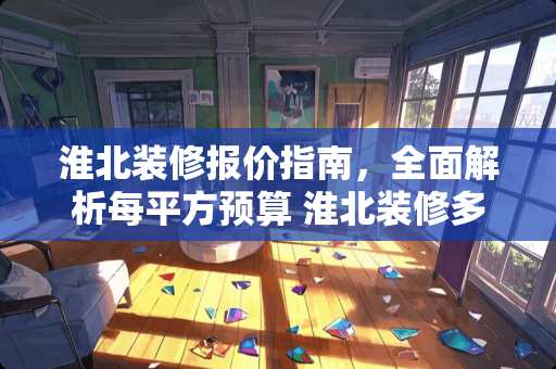 淮北装修报价指南，全面解析每平方预算 淮北装修多少钱一平方