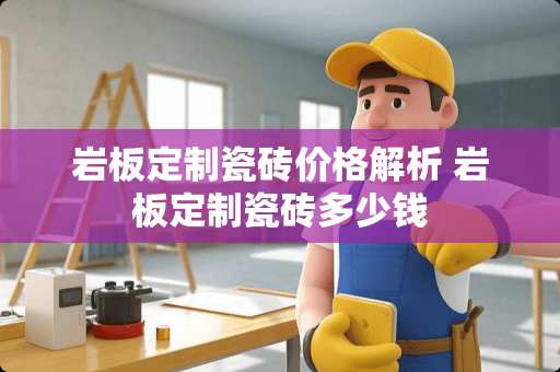 岩板定制瓷砖价格解析 岩板定制瓷砖多少钱