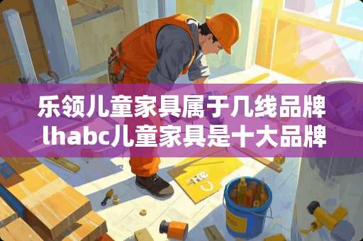 乐领儿童家具属于几线品牌 lhabc儿童家具是十大品牌吗