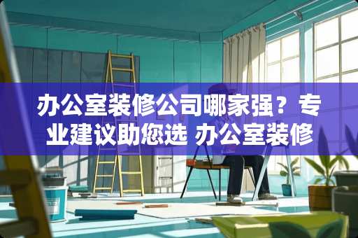 办公室装修公司哪家强？专业建议助您选 办公室装修公司哪个好