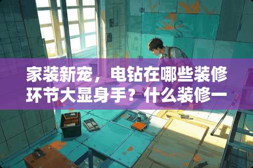 家装新宠，电钻在哪些装修环节大显身手？什么装修一直电钻