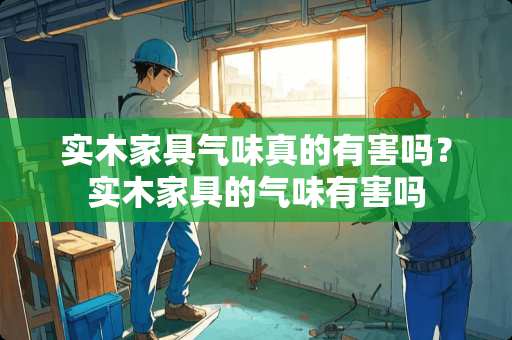 实木家具气味真的有害吗？实木家具的气味有害吗