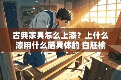 古典家具怎么上漆？上什么漆用什么腊具体的 白胚榆木仿古椅子想自己刷漆，用什么油漆好？刷漆的步骤是怎样的