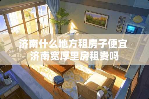 济南什么地方租房子便宜 济南宽厚里房租贵吗