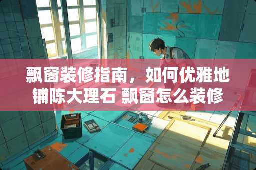 飘窗装修指南，如何优雅地铺陈大理石 飘窗怎么装修大理石