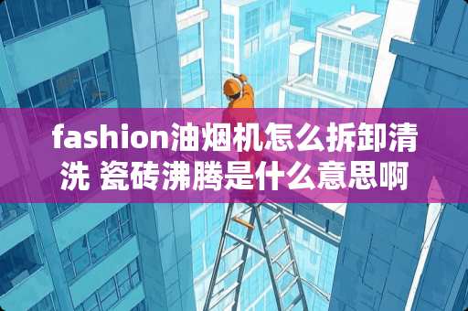 fashion油烟机怎么拆卸清洗 瓷砖沸腾是什么意思啊