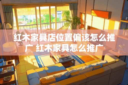 红木家具店位置偏该怎么推广 红木家具怎么推广