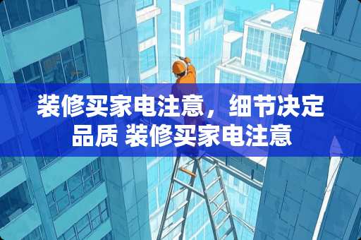 装修买家电注意，细节决定品质 装修买家电注意