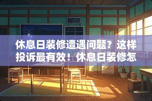 休息日装修遭遇问题？这样投诉最有效！休息日装修怎么投诉