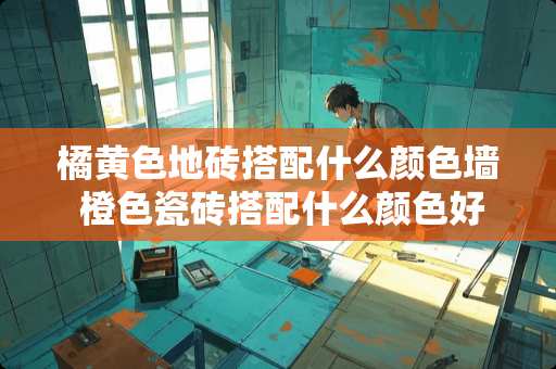 橘**地砖搭配什么颜色墙 橙色瓷砖搭配什么颜色好看