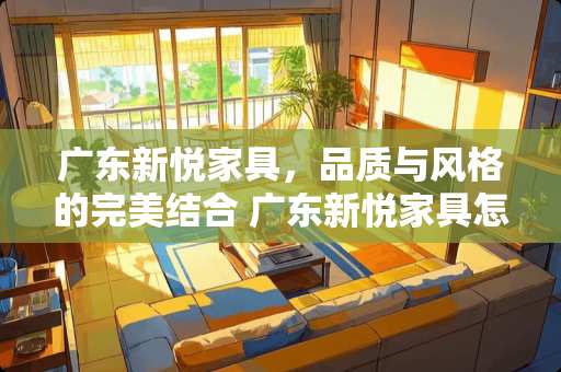 广东新悦家具，品质与风格的完美结合 广东新悦家具怎么样