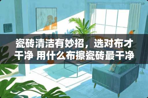 瓷砖清洁有妙招，选对布才干净 用什么布擦瓷砖最干净