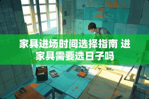 家具进场时间选择指南 进家具需要选日子吗