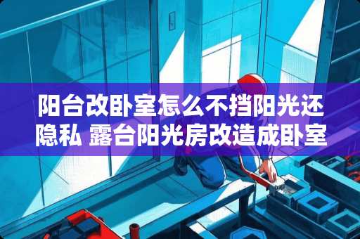 阳台改卧室怎么不挡阳光还隐私 露台阳光房改造成卧室的装修要点有哪些呢