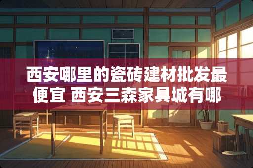 西安哪里的瓷砖建材批发最便宜 西安三森家具城有哪些品牌瓷砖