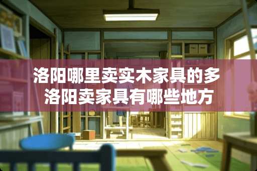 洛阳哪里卖实木家具的多 洛阳卖家具有哪些地方