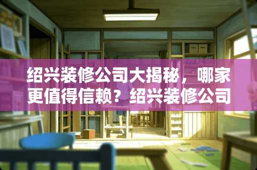 绍兴装修公司大揭秘，哪家更值得信赖？绍兴装修公司有哪些