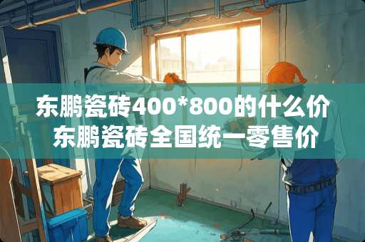 东鹏瓷砖400*800的什么价 东鹏瓷砖全国统一零售价吗