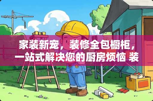 家装新宠，装修全包橱柜，一站式解决您的厨房烦恼 装修全包包橱柜吗
