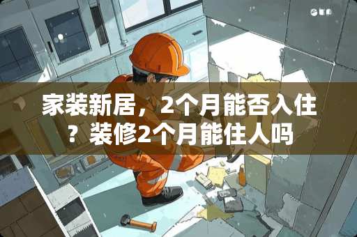家装新居，2个月能否入住？装修2个月能住人吗
