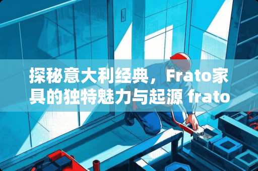 探秘意大利经典，Frato家具的独特魅力与起源 frato家具是哪里的