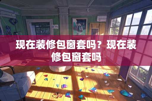 现在装修包窗套吗?现在装修包窗套吗 现在装修包窗套吗?现在装修包窗套吗