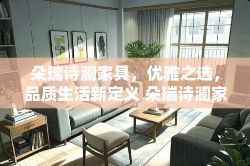 朵瑞诗澜家具，优雅之选，品质生活新定义 朵瑞诗澜家具怎么样