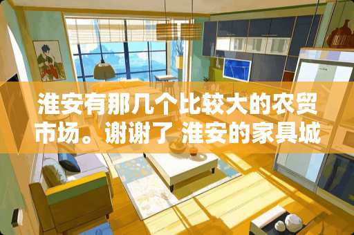 淮安有那几个比较大的农贸市场。谢谢了 淮安的家具城在哪里 淮安有那几个比较大的农贸市场。谢谢了 淮安的家具城在哪里