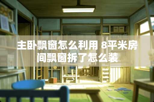 主卧飘窗怎么利用 8平米房间飘窗拆了怎么装