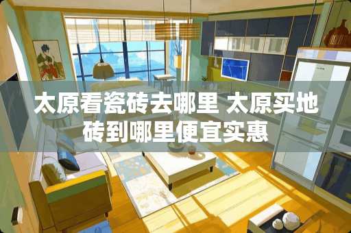 太原看瓷砖去哪里 太原买地砖到哪里便宜实惠 太原看瓷砖去哪里 太原买地砖到哪里便宜实惠