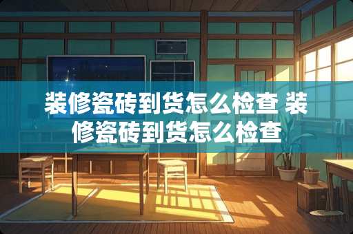 装修瓷砖到货怎么检查 装修瓷砖到货怎么检查