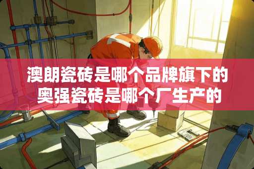 澳朗瓷砖是哪个品牌旗下的 奥强瓷砖是哪个厂生产的