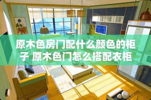 原木色房门配什么颜色的柜子 原木色门怎么搭配衣柜