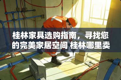 桂林家具选购指南，寻找您的完美家居空间 桂林哪里卖家具